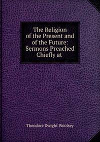 The Religion of the Present and of the Future: Sermons Preached Chiefly at .
