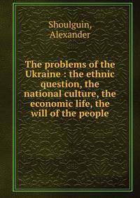 The problems of the Ukraine : the ethnic question, the national culture, the economic life, the will of the people