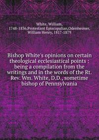 Bishop White's opinions on certain theological ecclesiastical points : being a compilation from the writings and in the words of the Rt. Rev. Wm. White, D.D., sometime bishop of Pennsylvania