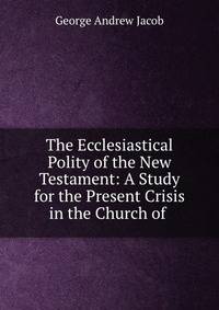 The Ecclesiastical Polity of the New Testament: A Study for the Present Crisis in the Church of .