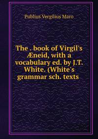 The . book of Virgil's ?neid, with a vocabulary ed. by J.T. White. (White's grammar sch. texts .