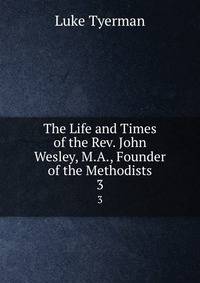 The Life and Times of the Rev. John Wesley, M.A., Founder of the Methodists. 3