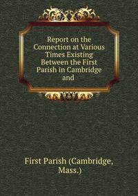Report on the Connection at Various Times Existing Between the First Parish in Cambridge and .