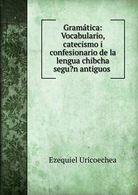 Gramatica: Vocabulario, catecismo i confesionario de la lengua chibcha segu?n antiguos .