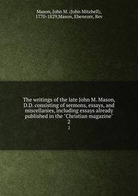 The writings of the late John M. Mason, D.D. consisting of sermons, essays, and miscellanies, including essays already published in the "Christian magazine". 2