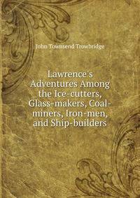 Lawrence's Adventures Among the Ice-cutters, Glass-makers, Coal-miners, Iron-men, and Ship-builders