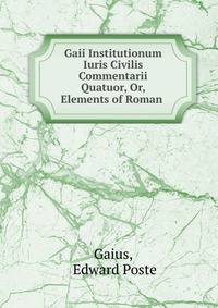 Gaii Institutionum Iuris Civilis Commentarii Quatuor, Or, Elements of Roman .