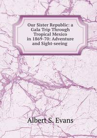 Our Sister Republic: a Gala Trip Through Tropical Mexico in 1869-70: Adventure and Sight-seeing .