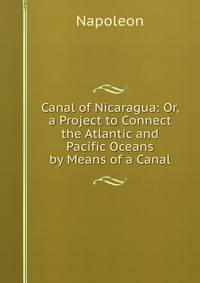 Canal of Nicaragua: Or, a Project to Connect the Atlantic and Pacific Oceans by Means of a Canal