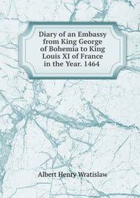Diary of an Embassy from King George of Bohemia to King Louis XI of France in the Year. 1464 .