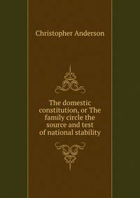 The domestic constitution, or The family circle the source and test of national stability