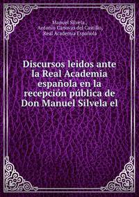 Discursos leidos ante la Real Academia espanola en la recepcion publica de Don Manuel Silvela el .