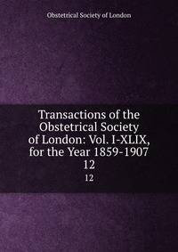 Transactions of the Obstetrical Society of London: Vol. I-XLIX, for the Year 1859-1907. 12