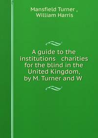 A guide to the institutions &amp; charities for the blind in the United Kingdom, by M. Turner and W .