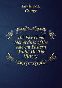 The Five Great Monarchies of the Ancient Eastern World; Or, The History .