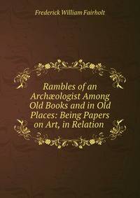Rambles of an Arch?ologist Among Old Books and in Old Places: Being Papers on Art, in Relation .