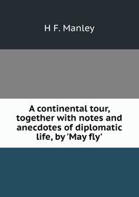 A continental tour, together with notes and anecdotes of diplomatic life, by 'May fly'.