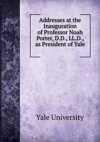 Addresses at the Inauguration of Professor Noah Porter, D.D., LL.D., as President of Yale .