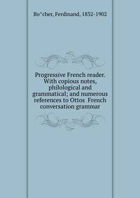 Progressive French reader. With copious notes, philological and grammatical; and numerous references to Ottos? French conversation grammar