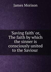 'Saving faith' or, The faith by which the sinner is consciously united to the Saviour .