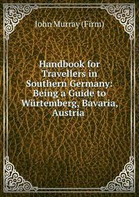 Handbook for Travellers in Southern Germany: Being a Guide to Wurtemberg, Bavaria, Austria .