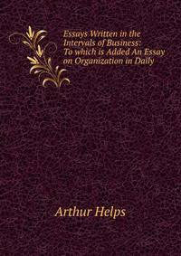 Essays Written in the Intervals of Business: To which is Added An Essay on Organization in Daily .