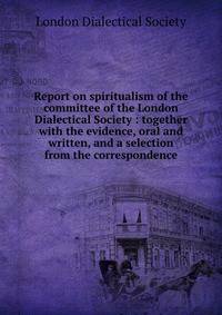 Report on spiritualism of the committee of the London Dialectical Society : together with the evidence, oral and written, and a selection from the correspondence