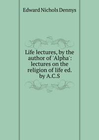 Life lectures, by the author of 'Alpha': lectures on the religion of life ed. by A.C.S