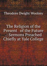 The Religion of the Present &amp; of the Future .: Sermons Preached Chiefly at Yale College