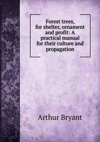 Forest trees, for shelter, ornament and profit: A practical manual for their culture and propagation