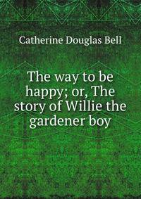 The way to be happy; or, The story of Willie the gardener boy