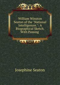 William Winston Seaton of the "National Intelligencer.": A Biographical Sketch. With Passing .