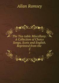 The Tea-table Miscellany: A Collection of Choice Songs, Scots and English. Reprinted from the .. 2