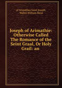 Joseph of Arimathie: Otherwise Called The Romance of the Seint Graal, Or Holy Grail: an .