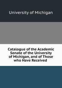 Catalogue of the Academic Senate of the University of Michigan, and of Those who Have Received .