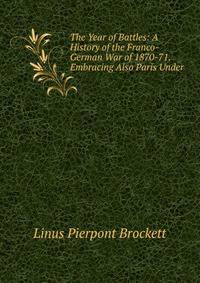 The Year of Battles: A History of the Franco-German War of 1870-71. Embracing Also Paris Under .