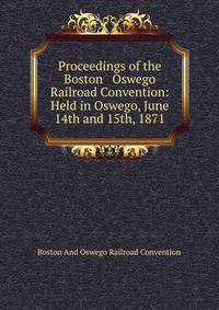 Proceedings of the Boston &amp; Oswego Railroad Convention: Held in Oswego, June 14th and 15th, 1871