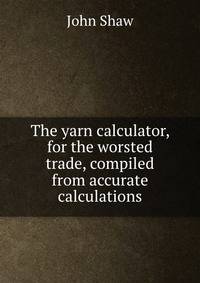 The yarn calculator, for the worsted trade, compiled from accurate calculations