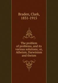 The problem of problems, and its various solutions; or, Atheism, Darwinism and theism