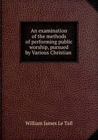 An examination of the methods of performing public worship, pursued by Various Christian .