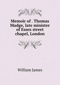 Memoir of . Thomas Madge, late minister of Essex street chapel, London