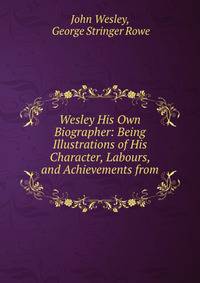 Wesley His Own Biographer: Being Illustrations of His Character, Labours, and Achievements from .