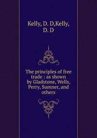 The principles of free trade : as shown by Gladstone, Wells, Perry, Sumner, and others