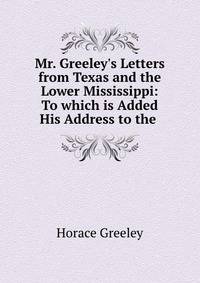 Mr. Greeley's Letters from Texas and the Lower Mississippi: To which is Added His Address to the .