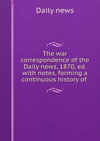 The war correspondence of the Daily news, 1870, ed. with notes, forming a continuous history of .