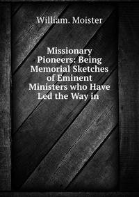 Missionary Pioneers: Being Memorial Sketches of Eminent Ministers who Have Led the Way in .