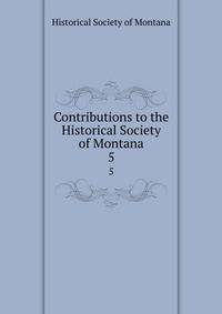 Contributions to the Historical Society of Montana. 5
