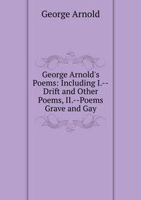 George Arnold's Poems: Including I.--Drift and Other Poems, II.--Poems Grave and Gay