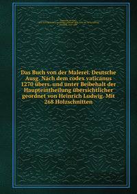 Das Buch von der Malerei. Deutsche Ausg. Nach dem codex vaticanus 1270 ubers. und unter Beibehalt der Haupteintheilung ubersichtlicher geordnet von Heinrich Ludwig. Mit 268 Holzschnitten