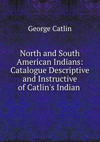 North and South American Indians: Catalogue Descriptive and Instructive of Catlin's Indian .